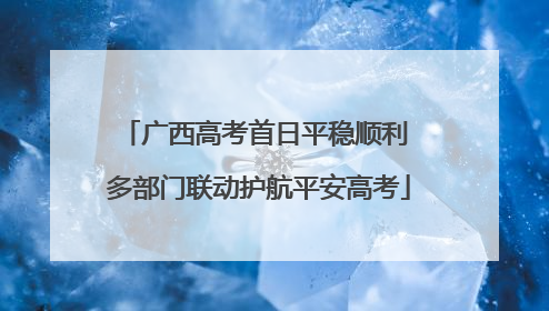广西高考首日平稳顺利 多部门联动护航平安高考