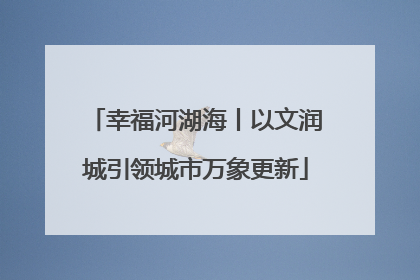 幸福河湖海丨以文润城引领城市万象更新