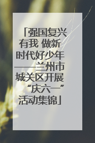 强国复兴有我 做新时代好少年——兰州市城关区开展“庆六一”活动集锦