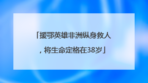 援鄂英雄非洲纵身救人，将生命定格在38岁