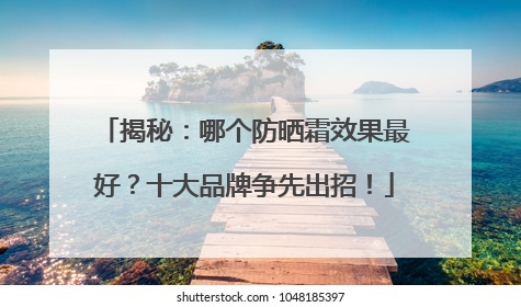 揭秘：哪个防晒霜效果最好？十大品牌争先出招！