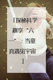 探秘科学 趣享“六一”：当童真遇见宇宙