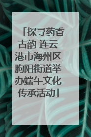 探寻药香古韵 连云港市海州区朐阳街道举办端午文化传承活动