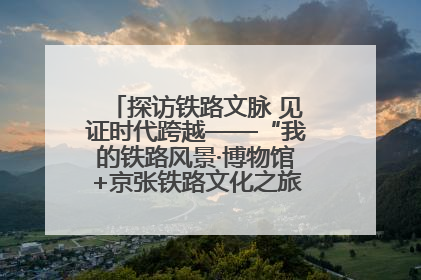 探访铁路文脉 见证时代跨越——“我的铁路风景·博物馆+京张铁路文化之旅”活动在京启动