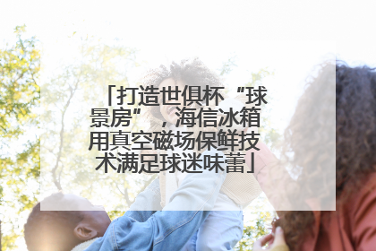 打造世俱杯“球景房”，海信冰箱用真空磁场保鲜技术满足球迷味蕾
