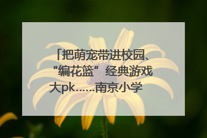 把萌宠带进校园、“编花篮”经典游戏大pk……南京小学花式“庆六一”