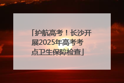 护航高考！长沙开展2025年高考考点卫生保障检查