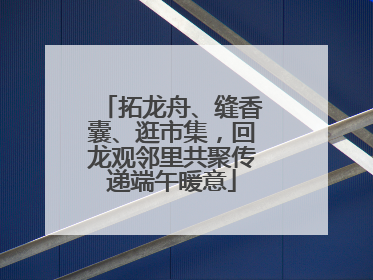 拓龙舟、缝香囊、逛市集，回龙观邻里共聚传递端午暖意