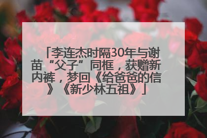 李连杰时隔30年与谢苗“父子”同框，获赠新内裤，梦回《给爸爸的信》《新少林五祖》