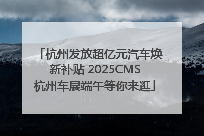 杭州发放超亿元汽车焕新补贴 2025CMS杭州车展端午等你来逛