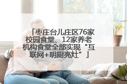 枣庄台儿庄区76家校园食堂、12家养老机构食堂全部实现“互联网+明厨亮灶”