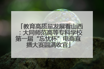 教育高质量发展看山西：大同师范高等专科学校第一届“忘忧杯”电商直播大赛圆满收官