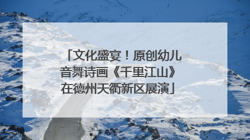 文化盛宴！原创幼儿音舞诗画《千里江山》在德州天衢新区展演