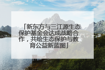 新东方与三江源生态保护基金会达成战略合作，共绘生态保护与教育公益新蓝图