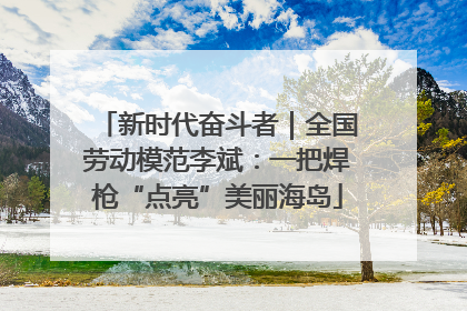 新时代奋斗者｜全国劳动模范李斌：一把焊枪“点亮”美丽海岛