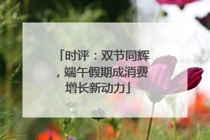 时评：双节同辉，端午假期成消费增长新动力