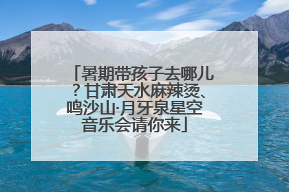 暑期带孩子去哪儿？甘肃天水麻辣烫、鸣沙山·月牙泉星空音乐会请你来
