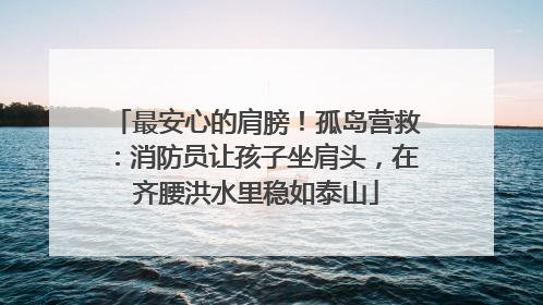最安心的肩膀！孤岛营救：消防员让孩子坐肩头，在齐腰洪水里稳如泰山