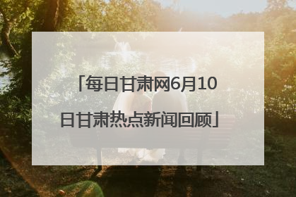 每日甘肃网6月10日甘肃热点新闻回顾
