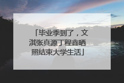 毕业季到了，文淇张真源丁程鑫晒照结束大学生活