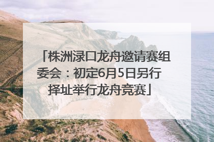 株洲渌口龙舟邀请赛组委会：初定6月5日另行择址举行龙舟竞赛