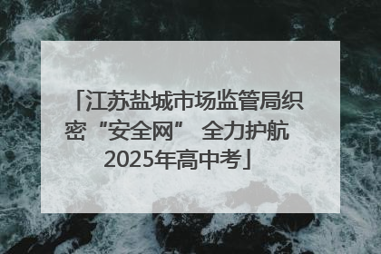 江苏盐城市场监管局织密“安全网” 全力护航2025年高中考