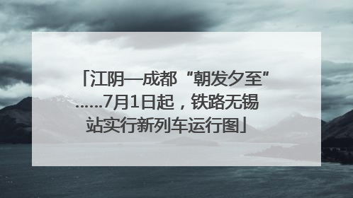 江阴—成都“朝发夕至”……7月1日起，铁路无锡站实行新列车运行图