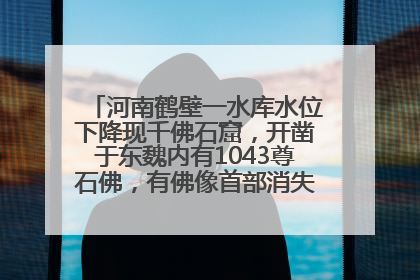 河南鹤壁一水库水位下降现千佛石窟，开凿于东魏内有1043尊石佛，有佛像首部消失，水库管理方回应