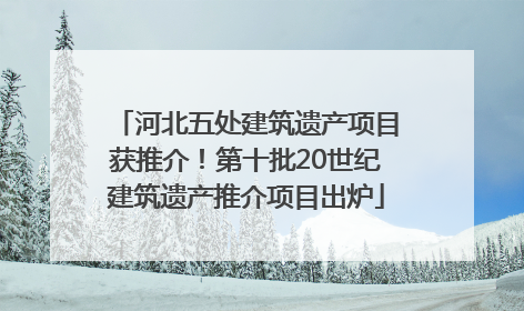 河北五处建筑遗产项目获推介！第十批20世纪建筑遗产推介项目出炉