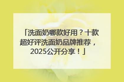 洗面奶哪款好用？十款超好评洗面奶品牌推荐，2025公开分享！
