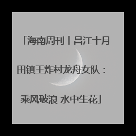 海南周刊丨昌江十月田镇王炸村龙舟女队：乘风破浪 水中生花