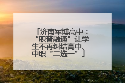 济南军博高中：“职普融通”让学生不再纠结高中、中职“二选一”