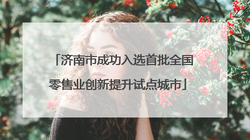 济南市成功入选首批全国零售业创新提升试点城市