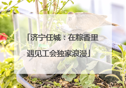 济宁任城：在粽香里遇见工会独家浪漫