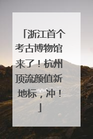 浙江首个考古博物馆来了！杭州顶流颜值新地标，冲！