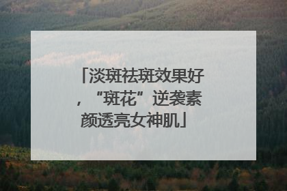 淡斑祛斑效果好，“斑花”逆袭素颜透亮女神肌