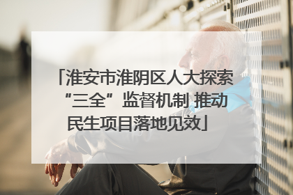 淮安市淮阴区人大探索“三全”监督机制 推动民生项目落地见效