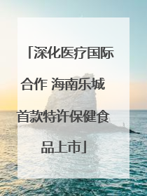 深化医疗国际合作 海南乐城首款特许保健食品上市