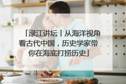 渌江讲坛丨从海洋视角看古代中国，历史学家带你在海底打捞历史