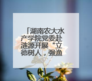 湖南农大水产学院党委赴涟源开展“立德树人，强渔报国”主题党建活动