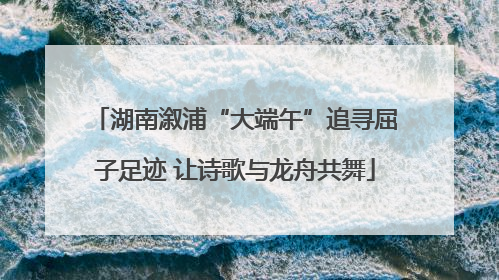 湖南溆浦“大端午”追寻屈子足迹 让诗歌与龙舟共舞