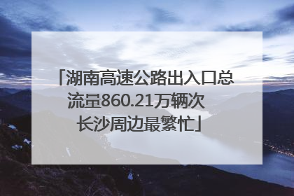 湖南高速公路出入口总流量860.21万辆次 长沙周边最繁忙