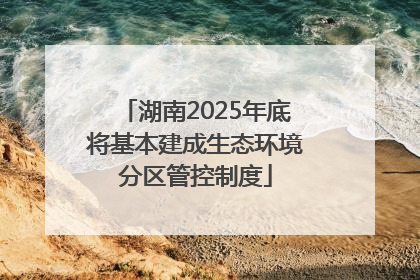 湖南2025年底将基本建成生态环境分区管控制度