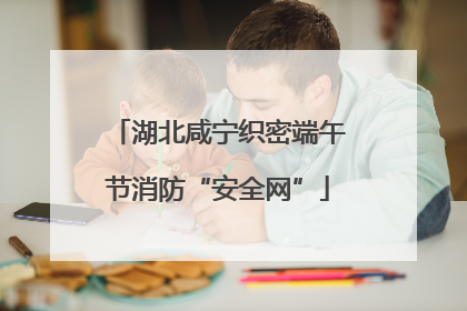 湖北咸宁织密端午节消防“安全网”