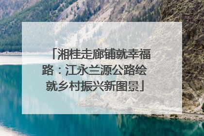 湘桂走廊铺就幸福路：江永兰源公路绘就乡村振兴新图景