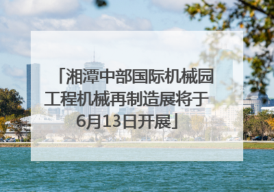 湘潭中部国际机械园工程机械再制造展将于6月13日开展