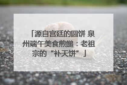 源自宫廷的圆饼 泉州端午美食煎䭔：老祖宗的“补天饼”