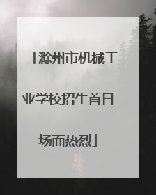 滁州市机械工业学校招生首日场面热烈