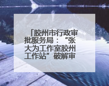 胶州市行政审批服务局：“张大为工作室胶州工作站”破解审批堵点