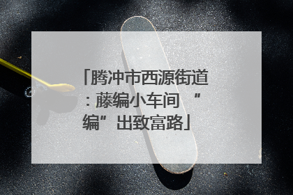 腾冲市西源街道：藤编小车间 “编”出致富路